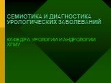 СЕМИОТИКА И ДИАГНОСТИКА УРОЛОГИЧЕСКИХ ЗАБОЛЕВАНИЙ КАФЕДРА УРОЛОГИИ И АНДРОЛОГИИ ХГМУ