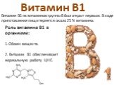 Витамин B1. Витамин В1 из витаминов группы B был открыт первым. В ходе приготовления пищи теряется около 25 % витамина. Роль витамина B1 в организме: 1.Обмен веществ. 2. Витамин В1 обеспечивает нормальную работу ЦНС.