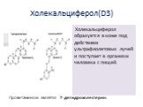 Холекальциферол(D3). Холекальциферол образуется в коже под действием ультрафиолетовых лучей и поступает в организм человека с пищей. Провитамином является 7-дегидрохолестерин.
