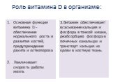 Роль витамина D в организме: Основная функция витамина D - обеспечение нормального роста и развития костей, предупреждение рахита и остеопороза Увеличивает скорость работы мозга. 3.Витамин обеспечивает всасывание кальция и фосфора в тонкой кишке, реабсорбцию фосфора в почечных канальцах и транспорт 