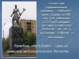 Памятник «Металлург» - один из символов металлургической Магнитки. Скульптура (первоначальное название - «Рабочий») была создана в 1958 году для павильона СССР на Всемирной выставке в Брюсселе (Бельгия), как часть экспозиции «Рабочий и колхозница».