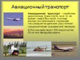 Авиационный транспорт. Авиационный транспорт - наиболее дорогой вид транспорта, но в то же время самый быстрый, поэтому велико его значение в перевозке пассажиров на дальние расстояния предприятиями гражданской авиации. В России действуют 800 аэропортов, 50 из них международные.