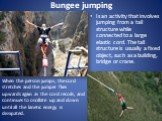 Bungee jumping. Is an activity that involves jumping from a tall structure while connected to a large elastic cord. The tall structure is usually a fixed object, such as a building, bridge or crane. When the person jumps, the cord stretches and the jumper flies upwards again as the cord recoils, and