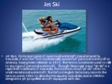 Jet Ski. Jet Ski is the brand name of a personal watercraft manufactured by Kawasaki. It was the "first commercially successful" personal watercraft in America, having been released in 1972. The term is sometimes used to refer to any type of personal watercraft. Though the proper noun &quo