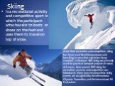 Skiing. Is a recreational activity and competitive sport in which the participant attaches skis to boots or shoes on the feet and uses them to travel on top of snow. Aside from recreation and competition, skiing has been used for military purposes and travelling in areas that experience heavy snowfa