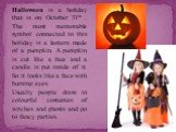 Halloween is a holiday that is on October 31st . The most memorable symbol connected to this holiday is a lantern made of a pumpkin. A pumpkin is cut like a face and a candle is put inside of it. So it looks like a face with burning eyes. Usually people dress in colourful costumes of witches and gho