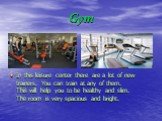 Gym. In this leisure center there are a lot of new trainers. You can train at any of them. This will help you to be healthy and slim. The room is very spacious and bright.