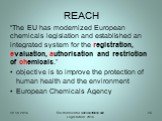 REACH. “The EU has modernized European chemicals legislation and established an integrated system for the registration, evaluation, authorisation and restriction of chemicals.” objective is to improve the protection of human health and the environment European Chemicals Agency