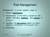 Risk Management. Management of a risk requires steps of Hazard identification Assessment of the risk(s) caused by this hazard (including likelihood and severity of effects) Deciding on risk control option (avoiding, mitigating, transfering or accepting the risk) Monitoring