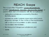 REACH: Scope. The scope of the Regulation covers all substances , whether manufactured, imported, placed on the market, or used on their own or in mixtures with the exceptions of: radioactive substances (covered by Directive 96/29/Euratom); substances under customs supervision which are in temporary
