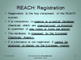 REACH: Registration. Registration is the key component of the REACH system. It is compulsory to register in a central database chemicals which are manufactured or imported in quantities of one tonne or more per annum. The database is managed by the European Chemicals Agency. If a substance is not re