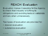 REACH: Evaluation. Evaluation makes it possible for the Agency to check that industry is fulfilling its obligations and avoiding tests on vertebrate animals when unnecessary. Two types of evaluation are provided for: dossier evaluation substance evaluation
