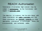 REACH: Authorisation. Substances of extremely high concern may be subject to authorisation by the Commission with regard to particular uses. The objective is to ensure that the risks linked with these substances are validly controlled and that these substances are gradually replaced by other appropr