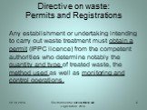 Directive on waste: Permits and Registrations. Any establishment or undertaking intending to carry out waste treatment must obtain a permit (IPPC licence) from the competent authorities who determine notably the quantity and type of treated waste, the method used as well as monitoring and control op
