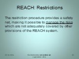 REACH: Restrictions. The restriction procedure provides a safety net, making it possible to manage the risks which are not adequately covered by other provisions of the REACH system.