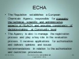 ECHA. The Regulation establishes a European Chemicals Agency, responsible for managing the technical, scientific and administrative aspects of REACH and ensuring consistency of decision-making at Community level. The Agency is also to manage the registration process and play a key role in the evalua