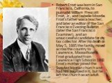 Robert Frost was born in San Francisco, California, to journalist William Prescott Frost, Jr., and Isabelle Moodie. Frost's father was a teacher, and later an editor of the San Francisco Evening Bulletin (later the San Francisco Examiner), and an unsuccessful candidate for city tax collector. After 