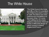 The White House. The White House is the home and office of the U.S. president. The White House took 8 years to build. The interior has been restored and remodeled over the years. It has 132 rooms. The building has the simple elegance of gracious American Home. It reflects the design of manor houses 