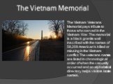The Vietnam Memorial. The Vietnam Veterans Memorial pays tribute to those who served in the Vietnam War. The memorial is a black granite wall inscribed with the names of 58,209 American’s killed or missing in the Vietnam conflict. The veterans names are listed in chronological order of when the casu