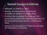Second Inaugural Address. Delivered on March 4, 1805 Stresses the importance of American neutrality in matters of foreign affairs Outlines the Louisiana Purchase and the processes by which the original inhabitants of the land will become citizens of the United States Stresses the importance of harmo