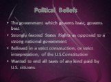 Political Beliefs. The government which governs least, governs best Strongly favored States Rights as opposed to a strong national government Believed in a strict construction, or strict interpretation, of the U.S.Constitution Wanted to end all taxes of any kind paid by U.S. citizens