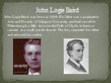 John Logie Baird. John Logie Baird was born in 1888. His father was a graduate in Arts and Divinity of Glasgow University and had moved to Hel­ensburgh, a little town on the Firth of Clyde, to become minister in a small parish church. The boy respected his father and adorned his mother.