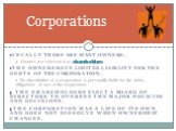 Usually there are many owners. Owners are referred to as shareholders. The owners have limited liability for the debts of the corporation. No shareholder of a corporation is personally liable for the debts, obligations or acts of the corporation. The shareholders elect a board of directors to overse