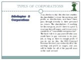 TYPES OF CORPORATIONS Subchapter S Corporations. A tax election only; this election enables the shareholder to treat the earnings and profits as distributions, and have them pass through directly to their personal tax return. The shareholder, if working for the company, and if there is a profit, mus