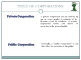 Private Corporation. A private corporation can be formed by one or more people. A majority of its directors must be residents. A private corporation cannot sell shares or securities to the general public. Public Corporation. Generally, a "public corporation" is one that offers its securiti