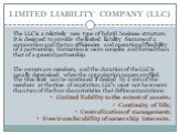 LIMITED LIABILITY COMPANY (LLC). The LLC is a relatively new type of hybrid business structure. It is designed to provide the limited liability features of a corporation and the tax efficiencies and operational flexibility of a partnership. Formation is more complex and formal than that of a general