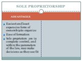 SOLE PROPRIETORSHIP ADVANTAGES. Easiest and least expensive form of ownership to organize Ease of formation Sole proprietors are in complete control, and within the parameters of the law, may make decisions as they see fit