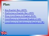 Plan: Key English Test (KET) Preliminary English Test (PET) First Certificate in English (FCE) Certificate in Advanced English (CAE) Certificate in Proficiency in English (CPE)