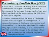 Preliminary English Test (PET). Certificate PET confirms the ability to read, write and communicate in English. Reaching this level of knowledge of the language You can think of that were about two-thirds of the way to getting the FCE (First Certificate in English). Exam PET ranks second in the seri