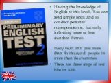 Having the knowledge of English at this level, You can read simple texts and to conduct personal correspondence, but only following more or less standard format. Every year, PET pass more than 80 thousand people in more than 80 countries. There are three stage of test like in KET.