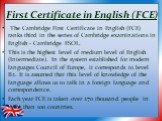 First Certificate in English (FCE). The Cambridge First Certificate in English (FCE) ranks third in the series of Cambridge examinations in English - Cambridge ESOL. This is the highest level of medium level of English (Intermediate). In the system established for modern languages Council of Europe,