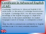 Certificate in Advanced English (CAE). Cambridge Certificate in Advanced English (CAE) ranks fourth in the series of Cambridge examinations in English - Cambridge ESOL. For this exam requires knowledge of the English language at a high level (Advanced). In the system established for modern languages