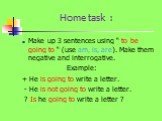 Home task : Make up 3 sentences using “ to be going to “ (use am, is, are). Make them negative and interrogative. Example: + He is going to write a letter. - He is not going to write a letter. ? Is he going to write a letter ?