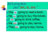 let’s practice: put “am, is, are.”. She ….. going to read a book. He ….. going to buy the tickets. I ….. going to drink coffee. We ….. going to play tennis. They ….. going to stay home.