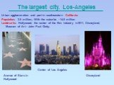 The largest city. Los-Angeles. Urban agglomeration and port in southwestern California. Population: 3.5 million., With the suburbs - 14.5 million Landmarks: Hollywood, the center of the film industry in1911, Disneyland, Museum of Art - John Paul Getty. Avenue of Stars in Hollywood Center of Los Ange