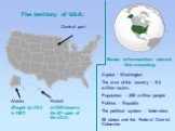 The territory of USA: Central part. Hawaii (In1959 became the 50th state of the USA). Alaska (Bought by USA in 1867). Capital - Washington The area of the country – 9.4 million sq.km. Population – 280 million people Politics – Republic The political system – federation, 50 states and the Federal Dis