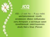 ICQ — (I seek You — Я ищу тебя) централизованная служба мгновенного обмена сообщениями сети Интернет, в настоящее время принадлежащая инвестиционному фонду Mail.ru Group (Россия).