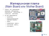 Материнская плата (Main Board или Mother Board). служит для размещения основных электронных компонентов компьютера и отдельных адаптеров; на ней размещаются процессор, микропроцессорный комплект (чипсет), шины, оперативная память, постоянная память, кэш-память.