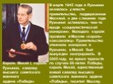 В марте 1945 года в Румынии оказалось у власти правительство, поддержанное Москвой, и два с лишним года Румыния оставалась чем-то вроде «социалистической монархии». Молодого короля прозвали в Москве «король-комсомолец». Правительство отменило монархию в Румынии, и Михай был вынужден эмигрировать. В 