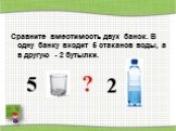 Сравните вместимость двух банок. В одну банку входит 5 стаканов воды, а в другую - 2 бутылки. 5 ? 2