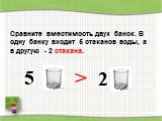 Сравните вместимость двух банок. В одну банку входит 5 стаканов воды, а в другую - 2 стакана. >