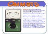 Омме́тр – измерительный прибор непосредственного отсчёта для определения электрических активных (омических) сопротивлений. Обычно измерение производится по постоянному току, однако, в некоторых электронных омметрах возможно использование переменного тока. Разновидности омметров: мегаомметры, гигаомм