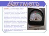 Ваттме́тр – измерительный прибор, предназначенный для определения мощности электрического тока или электромагнитного сигнала. По назначению и диапазону частот ваттметры можно разделить на три категории — низкочастотные (и постоянного тока), радиочастотные и оптические. Ваттметры радиодиапазона по на