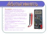 Мультиме́тр - измерительный прибор, объединяющий в себе несколько функций. В минимальном наборе это вольтметр, амперметр и омметр. Существуют цифровые и аналоговые мультиметры. В некоторых мультиметрах доступны также функции: Прозво́нка — измерение электрического сопротивленя звуковой (иногда и свет