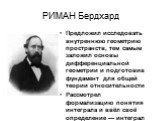 РИМАН Бердхард. Предложил исследовать внутреннюю геометрию пространств, тем самым заложил основы дифференциальной геометрии и подготовив фундамент для общей теории относительности Рассмотрел формализацию понятия интеграла и ввёл своё определение — интеграл Римана.