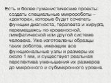 Есть и более гуманистические проекты: создать специальные микророботы – «доктора», которые будут сочетать функции диагноста, терапевта и хирурга, перемещаясь по кровеносной, лимфатической или другой системе человека. Уже изготовлены образцы таких роботов, имеющих все функциональные узлы и размеры их